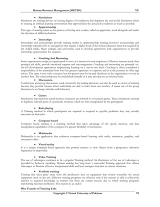 Human Resource Management (MGT501) VU
Copyright © Virtual University of Pakistan 99
• Simulations
Simulators are training devices of varying degrees of complexity that duplicate the real world. Simulation refers
to creating an artificial learning environment that approximates the actual job conditions as much as possible.
• Apprenticeship
This type of training refers to the process of having new worker, called an apprentice, work alongside and under
the direction of skilled technician.
• Internships
Internships and assistantships provide training similar to apprenticeship training; however’ assistantships and
internships typically refer to occupations that require a higher level of the formal education than that required by
the skilled trades. Many colleges and universities used to develop agreements with organizations to provide
internships opportunities for students.
• Coaching And Mentoring
Some organizations assign an experienced to serve as a mentor for new employees. Effective mentors teach their
protégés job skills, provide emotional support and encouragement. Coaching and mentoring are primarily on-
the-job development approaches emphasizing learning on a one-to-one basis. Coaching is often considered a
responsibility of the immediate boss who has greater experience or expertise and is in the position to offer sage
advice. The same is true with a mentor, but this person may be located elsewhere in the organization or even in
another firm. The relationship may be established formally or it may develop on an informal basis.
• Discussions
Conferences and group discussions, used extensively for making decisions, can also be used as a form of training
because they provide forums where individuals are able to learn from one another. A major use of the group
discussion is to change attitudes and behaviors.
• Games
Simulations that represent actual business situations are referred to as business games. These simulations attempt
to duplicate selected parts of a particular situation, which are then manipulated by the participants
• Role playing
A Training method in which participants are required to respond to specific problems they may actually
encounter in their jobs.
• Computer-based
Computer based training is a teaching method that takes advantage of the speed, memory, and data
manipulation capabilities of the computer for greater flexibility of instruction.
• Multimedia
Multimedia is an application that enhances computer-based learning with audio, animation, graphics, and
interactive video.
• Virtual reality
It is a unique computer-based approach that permits trainees to view objects from a perspective otherwise
impractical or impossible.
• Video Training
The use of videotapes continues to be a popular Training method. An illustration of the use of videotapes is
provided by behavior modeling. Behavior modeling has long been a successful Training approach that utilizes
videotapes to illustrate effective interpersonal skills and how managers function in various situations.
• Vestibule training
Training that takes place away from the production area on equipment that closely resembles the actual
equipment used on the job. Effective training programs are effective only if the trainers re able to effectively
transfer to required knowledge to trainees but there are certain reasons due to which training programs
transferring becomes ineffective. The reasons re as under:
Why Transfer of Training Fails
 