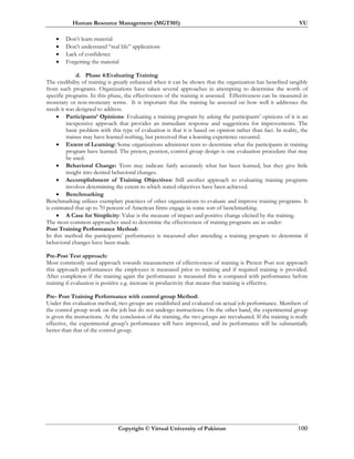Human Resource Management (MGT501) VU
Copyright © Virtual University of Pakistan 100
• Don’t learn material
• Don’t understand “real life” applications
• Lack of confidence
• Forgetting the material
d. Phase 4:Evaluating Training
The credibility of training is greatly enhanced when it can be shown that the organization has benefited tangibly
from such programs. Organizations have taken several approaches in attempting to determine the worth of
specific programs. In this phase, the effectiveness of the training is assessed. Effectiveness can be measured in
monetary or non-monetary terms. It is important that the training be assessed on how well it addresses the
needs it was designed to address.
• Participants’ Opinions: Evaluating a training program by asking the participants’ opinions of it is an
inexpensive approach that provides an immediate response and suggestions for improvements. The
basic problem with this type of evaluation is that it is based on opinion rather than fact. In reality, the
trainee may have learned nothing, but perceived that a learning experience occurred.
• Extent of Learning: Some organizations administer tests to determine what the participants in training
program have learned. The pretest, posttest, control group design is one evaluation procedure that may
be used.
• Behavioral Change: Tests may indicate fairly accurately what has been learned, but they give little
insight into desired behavioral changes.
• Accomplishment of Training Objectives: Still another approach to evaluating training programs
involves determining the extent to which stated objectives have been achieved.
• Benchmarking
Benchmarking utilizes exemplary practices of other organizations to evaluate and improve training programs. It
is estimated that up to 70 percent of American firms engage in some sort of benchmarking.
• A Case for Simplicity: Value is the measure of impact and positive change elicited by the training.
The most common approaches used to determine the effectiveness of training programs are as under:
Post Training Performance Method:
In this method the participants’ performance is measured after attending a training program to determine if
behavioral changes have been made.
Pre-Post Test approach:
Most commonly used approach towards measurement of effectiveness of training is Pretest Post test approach
this approach performances the employees is measured prior to training and if required training is provided.
After completion if the training again the performance is measured this is compared with performance before
training if evaluation is positive e.g. increase in productivity that means that training is effective.
Pre- Post Training Performance with control group Method:
Under this evaluation method, two groups are established and evaluated on actual job performance. Members of
the control group work on the job but do not undergo instructions. On the other hand, the experimental group
is given the instructions. At the conclusion of the training, the two groups are reevaluated. If the training is really
effective, the experimental group’s performance will have improved, and its performance will be substantially
better than that of the control group.
 