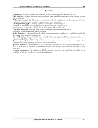 Human Resource Management (MGT501) VU
Copyright © Virtual University of Pakistan 101
Key Terms
Training: The process of teaching new employees the basic skills they need to perform their jobs.
Task analysis: A detailed study of a job to identify the skills required so that an appropriate training program
may be instituted.
Performance analysis: Careful study of performance to identify a deficiency and then correct it with new
equipment, a new employee, a training program, or some other adjustment.
On-the-job training (OJT): Training a person to learn a job while working at it.
Vestibule or simulated: Training employees on special off-the-job equipment, as in
training airplane pilot training, whereby training costs and hazards can be reduced.
Coaching/Mentoring: A method of on-the-job training where an experienced worker, or
Method the trainee’s supervisor trains the employee.
Action Learning: A training technique by which management trainees are allowed to work full-time analyzing
and solving problems in other departments.
Case study method: A development method in which the manager is presented with a written description of an
organizational problem to diagnose and solve.
Business games: A development technique in which teams of managers compete with one another by making
computerized decisions regarding realistic but simulated companies.
Behavior modeling: A training technique in which trainees are first shown good management techniques in a
film, are then asked to play roles in a simulated situation, and are then given feedback and praise by their
supervisor.
Learning organization: An organization skilled at creating, acquiring, and transferring knowledge and at
modifying its behavior to reflect new knowledge and insights.
 