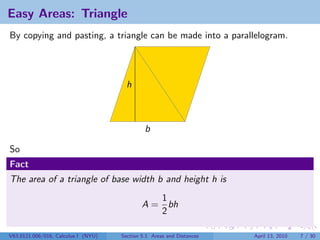 Easy Areas: Triangle
By copying and pasting, a triangle can be made into a parallelogram.




                                       h



                                              b

So
Fact
The area of a triangle of base width b and height h is
                                                1
                                             A = bh
                                                2

V63.0121.006/016, Calculus I (NYU)   Section 5.1 Areas and Distances   April 13, 2010   7 / 30
 