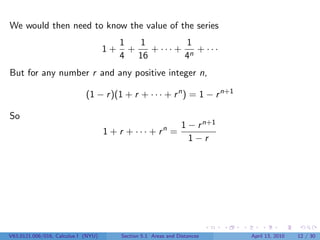 We would then need to know the value of the series
                                          1   1         1
                                     1+     +   + ··· + n + ···
                                          4 16         4
But for any number r and any positive integer n,

                             (1 − r )(1 + r + · · · + r n ) = 1 − r n+1

So
                                                                 1 − r n+1
                                     1 + r + · · · + rn =
                                                                   1−r




V63.0121.006/016, Calculus I (NYU)        Section 5.1 Areas and Distances    April 13, 2010   12 / 30
 