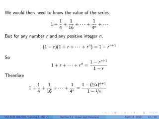 We would then need to know the value of the series
                                          1   1         1
                                     1+     +   + ··· + n + ···
                                          4 16         4
But for any number r and any positive integer n,

                             (1 − r )(1 + r + · · · + r n ) = 1 − r n+1

So
                                                                 1 − r n+1
                                     1 + r + · · · + rn =
                                                                   1−r
Therefore
                         1   1         1   1 − (1/4)n+1
                  1+       +   + ··· + n =
                         4 16         4       1 − 1/4




V63.0121.006/016, Calculus I (NYU)        Section 5.1 Areas and Distances    April 13, 2010   12 / 30
 