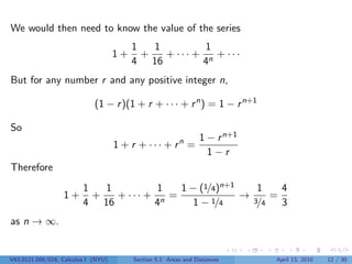 We would then need to know the value of the series
                                          1   1         1
                                     1+     +   + ··· + n + ···
                                          4 16         4
But for any number r and any positive integer n,

                             (1 − r )(1 + r + · · · + r n ) = 1 − r n+1

So
                                                                 1 − r n+1
                                     1 + r + · · · + rn =
                                                                   1−r
Therefore
                         1   1         1   1 − (1/4)n+1   1  4
                  1+       +   + ··· + n =              →3 =
                         4 16         4       1 − 1/4     /4 3
as n → ∞.


V63.0121.006/016, Calculus I (NYU)        Section 5.1 Areas and Distances    April 13, 2010   12 / 30
 