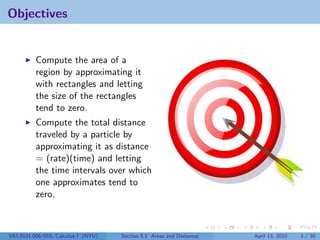 Objectives


          Compute the area of a
          region by approximating it
          with rectangles and letting
          the size of the rectangles
          tend to zero.
          Compute the total distance
          traveled by a particle by
          approximating it as distance
          = (rate)(time) and letting
          the time intervals over which
          one approximates tend to
          zero.



V63.0121.006/016, Calculus I (NYU)   Section 5.1 Areas and Distances   April 13, 2010   3 / 30
 