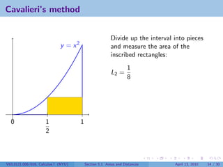 Cavalieri’s method


                                                         Divide up the interval into pieces
                             y = x2                      and measure the area of the
                                                         inscribed rectangles:
                                                                  1
                                                         L2 =
                                                                  8




  0                  1                1
                     2



V63.0121.006/016, Calculus I (NYU)        Section 5.1 Areas and Distances       April 13, 2010   14 / 30
 