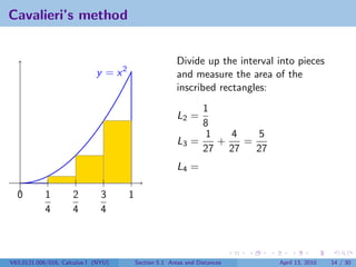 Cavalieri’s method


                                                         Divide up the interval into pieces
                             y = x2                      and measure the area of the
                                                         inscribed rectangles:
                                                              1
                                                         L2 =
                                                              8
                                                              1   4   5
                                                         L3 =   +   =
                                                              27 27   27
                                                         L4 =

  0         1        2         3      1
            4        4         4



V63.0121.006/016, Calculus I (NYU)        Section 5.1 Areas and Distances       April 13, 2010   14 / 30
 