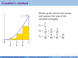 Cavalieri’s method


                                                         Divide up the interval into pieces
                             y = x2                      and measure the area of the
                                                         inscribed rectangles:
                                                              1
                                                         L2 =
                                                              8
                                                              1   4   5
                                                         L3 =   +   =
                                                              27 27   27
                                                              1   4   9    14
                                                         L4 =   +   +    =
                                                              64 64 64     64
  0         1        2         3      1
            4        4         4



V63.0121.006/016, Calculus I (NYU)        Section 5.1 Areas and Distances       April 13, 2010   14 / 30
 