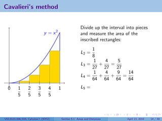 Cavalieri’s method


                                                         Divide up the interval into pieces
                             y = x2                      and measure the area of the
                                                         inscribed rectangles:
                                                              1
                                                         L2 =
                                                              8
                                                              1   4   5
                                                         L3 =   +   =
                                                              27 27   27
                                                              1   4   9    14
                                                         L4 =   +   +    =
                                                              64 64 64     64
  0       1      2       3       4    1                  L5 =
          5      5       5       5



V63.0121.006/016, Calculus I (NYU)        Section 5.1 Areas and Distances       April 13, 2010   14 / 30
 