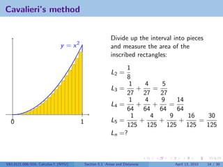 Cavalieri’s method


                                                         Divide up the interval into pieces
                             y = x2                      and measure the area of the
                                                         inscribed rectangles:
                                                                1
                                                         L2 =
                                                                8
                                                                 1     4     5
                                                         L3   =     +     =
                                                                27 27       27
                                                                 1     4    9    14
                                                         L4   =     +     +    =
                                                                64 64 64         64
                                                                  1      4     9    16   30
  0                                   1                  L5   =      +      +     +    =
                                                                125 125 125 125          125
                                                         Ln   =?



V63.0121.006/016, Calculus I (NYU)        Section 5.1 Areas and Distances       April 13, 2010   14 / 30
 