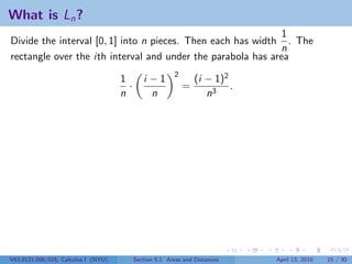 What is Ln ?
                                                              1
Divide the interval [0, 1] into n pieces. Then each has width . The
                                                             n
rectangle over the ith interval and under the parabola has area
                                                         2
                                     1        i −1               (i − 1)2
                                       ·                     =            .
                                     n          n                   n3




V63.0121.006/016, Calculus I (NYU)         Section 5.1 Areas and Distances    April 13, 2010   15 / 30
 
