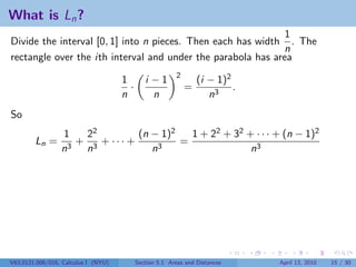 What is Ln ?
                                                              1
Divide the interval [0, 1] into n pieces. Then each has width . The
                                                             n
rectangle over the ith interval and under the parabola has area
                                                         2
                                     1        i −1               (i − 1)2
                                       ·                     =            .
                                     n          n                   n3
So
                 1  22         (n − 1)2   1 + 22 + 32 + · · · + (n − 1)2
        Ln =       + 3 + ··· +          =
                 n3 n             n3                   n3




V63.0121.006/016, Calculus I (NYU)         Section 5.1 Areas and Distances    April 13, 2010   15 / 30
 