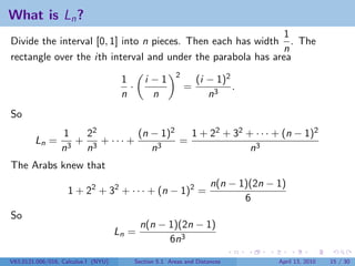 What is Ln ?
                                                              1
Divide the interval [0, 1] into n pieces. Then each has width . The
                                                             n
rectangle over the ith interval and under the parabola has area
                                                          2
                                      1        i −1               (i − 1)2
                                        ·                     =            .
                                      n          n                   n3
So
                 1  22         (n − 1)2   1 + 22 + 32 + · · · + (n − 1)2
        Ln =       + 3 + ··· +          =
                 n3 n             n3                   n3
The Arabs knew that
                                                                       n(n − 1)(2n − 1)
                   1 + 22 + 32 + · · · + (n − 1)2 =
                                                                              6
So
                                             n(n − 1)(2n − 1)
                                     Ln =
                                                   6n3
V63.0121.006/016, Calculus I (NYU)          Section 5.1 Areas and Distances          April 13, 2010   15 / 30
 