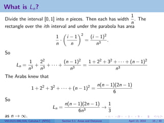 What is Ln ?
                                                              1
Divide the interval [0, 1] into n pieces. Then each has width . The
                                                             n
rectangle over the ith interval and under the parabola has area
                                                          2
                                      1        i −1               (i − 1)2
                                        ·                     =            .
                                      n          n                   n3
So
                 1  22         (n − 1)2   1 + 22 + 32 + · · · + (n − 1)2
        Ln =       + 3 + ··· +          =
                 n3 n             n3                   n3
The Arabs knew that
                                                                       n(n − 1)(2n − 1)
                   1 + 22 + 32 + · · · + (n − 1)2 =
                                                                              6
So
                                             n(n − 1)(2n − 1)   1
                                     Ln =                     →
                                                   6n3          3
as n → ∞.
V63.0121.006/016, Calculus I (NYU)          Section 5.1 Areas and Distances          April 13, 2010   15 / 30
 