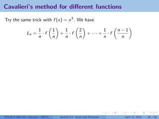 Cavalieri’s method for diﬀerent functions

Try the same trick with f (x) = x 3 . We have

                          1          1       1          2                  1      n−1
                 Ln =       ·f           +     ·f             + ··· +        ·f
                          n          n       n          n                  n       n




V63.0121.006/016, Calculus I (NYU)       Section 5.1 Areas and Distances            April 13, 2010   16 / 30
 