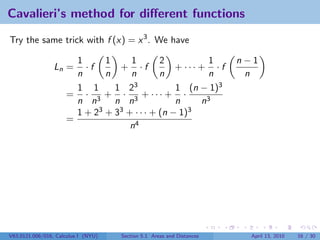 Cavalieri’s method for diﬀerent functions

Try the same trick with f (x) = x 3 . We have

                       1      1     1        2           1             n−1
                 Ln =    ·f      + ·f            + ··· + · f
                       n      n     n        n           n              n
                       1 1      1 2  3           1 (n − 1)3
                     = · 3 + · 3 + ··· + ·
                       n n      n n              n     n3
                       1+2  3 + 33 + · · · + (n − 1)3
                     =
                                    n4




V63.0121.006/016, Calculus I (NYU)   Section 5.1 Areas and Distances     April 13, 2010   16 / 30
 