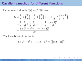 Cavalieri’s method for diﬀerent functions

Try the same trick with f (x) = x 3 . We have

                       1      1     1        2           1                       n−1
                 Ln =    ·f      + ·f            + ··· + · f
                       n      n     n        n           n                        n
                       1 1      1 2  3           1 (n − 1)3
                     = · 3 + · 3 + ··· + ·
                       n n      n n              n     n3
                       1+2  3 + 33 + · · · + (n − 1)3
                     =
                                    n4
 The formula out of the hat is
                                                                                      2
                       1 + 23 + 33 + · · · + (n − 1)3 =                1
                                                                       2 n(n   − 1)




V63.0121.006/016, Calculus I (NYU)   Section 5.1 Areas and Distances                      April 13, 2010   16 / 30
 