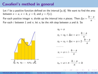 Cavalieri’s method in general
Let f be a positive function deﬁned on the interval [a, b]. We want to ﬁnd the area
between x = a, x = b, y = 0, and y = f (x).
                                                                             b−a
For each positive integer n, divide up the interval into n pieces. Then ∆x =      .
                                                                               n
For each i between 1 and n, let xi be the nth step between a and b. So

                                                                  x0 = a
                                                                                     b−a
                                                                  x1 = x0 + ∆x = a +
                                                                                        n
                                                                                         b−a
                                                                  x2 = x1 + ∆x = a + 2 ·
                                                                                          n
                                                                 ······
                                                                               b−a
                                                                  xi = a + i ·
                                                                                n
                                                                 ······
             a                     b                                           b−a
             x0 x1 x2 . . . xi xn−1xn                             xn = a + n ·     =b
                                                                                n

V63.0121.006/016, Calculus I (NYU)      Section 5.1 Areas and Distances          April 13, 2010   19 / 30
 