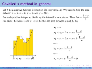 Cavalieri’s method in general
Let f be a positive function deﬁned on the interval [a, b]. We want to ﬁnd the area
between x = a, x = b, y = 0, and y = f (x).
                                                                             b−a
For each positive integer n, divide up the interval into n pieces. Then ∆x =      .
                                                                               n
For each i between 1 and n, let xi be the nth step between a and b. So

                                                                  x0 = a
                                                                                     b−a
                                                                  x1 = x0 + ∆x = a +
                                                                                        n
                                                                                         b−a
                                                                  x2 = x1 + ∆x = a + 2 ·
                                                                                          n
                                                                 ······
                                                                               b−a
                                                                  xi = a + i ·
                                                                                n
                                                                 ······
             a                     b                                           b−a
             x0 x1 x2 . . . xi xn−1xn                             xn = a + n ·     =b
                                                                                n

V63.0121.006/016, Calculus I (NYU)      Section 5.1 Areas and Distances          April 13, 2010   19 / 30
 