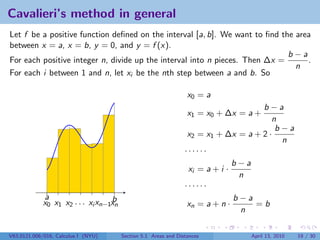 Cavalieri’s method in general
Let f be a positive function deﬁned on the interval [a, b]. We want to ﬁnd the area
between x = a, x = b, y = 0, and y = f (x).
                                                                             b−a
For each positive integer n, divide up the interval into n pieces. Then ∆x =      .
                                                                               n
For each i between 1 and n, let xi be the nth step between a and b. So

                                                                  x0 = a
                                                                                     b−a
                                                                  x1 = x0 + ∆x = a +
                                                                                        n
                                                                                         b−a
                                                                  x2 = x1 + ∆x = a + 2 ·
                                                                                          n
                                                                 ······
                                                                               b−a
                                                                  xi = a + i ·
                                                                                n
                                                                 ······
             a                     b                                           b−a
             x0 x1 x2 . . . xi xn−1xn                             xn = a + n ·     =b
                                                                                n

V63.0121.006/016, Calculus I (NYU)      Section 5.1 Areas and Distances          April 13, 2010   19 / 30
 