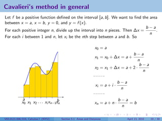 Cavalieri’s method in general
Let f be a positive function deﬁned on the interval [a, b]. We want to ﬁnd the area
between x = a, x = b, y = 0, and y = f (x).
                                                                             b−a
For each positive integer n, divide up the interval into n pieces. Then ∆x =      .
                                                                               n
For each i between 1 and n, let xi be the nth step between a and b. So

                                                                  x0 = a
                                                                                     b−a
                                                                  x1 = x0 + ∆x = a +
                                                                                        n
                                                                                         b−a
                                                                  x2 = x1 + ∆x = a + 2 ·
                                                                                          n
                                                                 ······
                                                                               b−a
                                                                  xi = a + i ·
                                                                                n
                                                                 ······
             a                     b                                           b−a
             x0 x1 x2 . . . xi xn−1xn                             xn = a + n ·     =b
                                                                                n

V63.0121.006/016, Calculus I (NYU)      Section 5.1 Areas and Distances          April 13, 2010   19 / 30
 