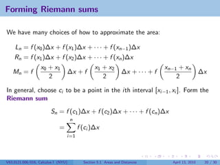 Forming Riemann sums

We have many choices of how to approximate the area:

    Ln = f (x0 )∆x + f (x1 )∆x + · · · + f (xn−1 )∆x
    Rn = f (x1 )∆x + f (x2 )∆x + · · · + f (xn )∆x
                   x0 + x1                       x1 + x2                          xn−1 + xn
   Mn = f                        ∆x + f                          ∆x + · · · + f                      ∆x
                      2                             2                                 2

In general, choose ci to be a point in the ith interval [xi−1 , xi ]. Form the
Riemann sum
                        Sn = f (c1 )∆x + f (c2 )∆x + · · · + f (cn )∆x
                                     n
                             =           f (ci )∆x
                                 i=1




V63.0121.006/016, Calculus I (NYU)         Section 5.1 Areas and Distances          April 13, 2010    20 / 30
 