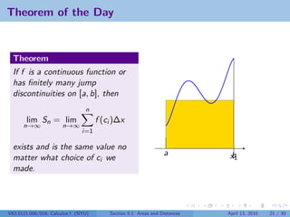Theorem of the Day


  Theorem
  If f is a continuous function or
  has ﬁnitely many jump
  discontinuities on [a, b], then
                                n
       lim Sn = lim                  f (ci )∆x
      n→∞             n→∞
                               i=1

  exists and is the same value no
                                                                a           b
                                                                            x1
  matter what choice of ci we
  made.




V63.0121.006/016, Calculus I (NYU)       Section 5.1 Areas and Distances   April 13, 2010   21 / 30
 