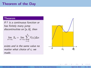 Theorem of the Day


  Theorem
  If f is a continuous function or
  has ﬁnitely many jump
  discontinuities on [a, b], then
                                n
       lim Sn = lim                  f (ci )∆x
      n→∞             n→∞
                               i=1

  exists and is the same value no
                                                                a          x1    b
                                                                                 x2
  matter what choice of ci we
  made.




V63.0121.006/016, Calculus I (NYU)       Section 5.1 Areas and Distances        April 13, 2010   21 / 30
 