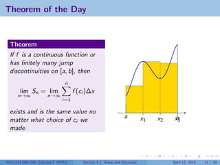 Theorem of the Day


  Theorem
  If f is a continuous function or
  has ﬁnitely many jump
  discontinuities on [a, b], then
                                n
       lim Sn = lim                  f (ci )∆x
      n→∞             n→∞
                               i=1

  exists and is the same value no
                                                                a          x1   x2    b
                                                                                      x3
  matter what choice of ci we
  made.




V63.0121.006/016, Calculus I (NYU)       Section 5.1 Areas and Distances             April 13, 2010   21 / 30
 