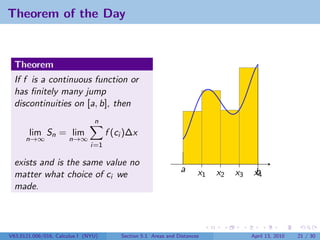 Theorem of the Day


  Theorem
  If f is a continuous function or
  has ﬁnitely many jump
  discontinuities on [a, b], then
                                n
       lim Sn = lim                  f (ci )∆x
      n→∞             n→∞
                               i=1

  exists and is the same value no
                                                                a      x1   x2   x3    b
                                                                                       x4
  matter what choice of ci we
  made.




V63.0121.006/016, Calculus I (NYU)       Section 5.1 Areas and Distances              April 13, 2010   21 / 30
 