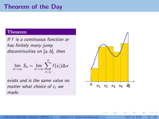 Theorem of the Day


  Theorem
  If f is a continuous function or
  has ﬁnitely many jump
  discontinuities on [a, b], then
                                n
       lim Sn = lim                  f (ci )∆x
      n→∞             n→∞
                               i=1

  exists and is the same value no
                                                                a x x x x x
  matter what choice of ci we                                      1 2 3 4 b5
  made.




V63.0121.006/016, Calculus I (NYU)       Section 5.1 Areas and Distances   April 13, 2010   21 / 30
 