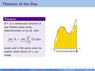 Theorem of the Day


  Theorem
  If f is a continuous function or
  has ﬁnitely many jump
  discontinuities on [a, b], then
                                n
       lim Sn = lim                  f (ci )∆x
      n→∞             n→∞
                               i=1

  exists and is the same value no
                                                                ax x x x x x x x
  matter what choice of ci we                                     1 2 3 4 5 6 7 b8
  made.




V63.0121.006/016, Calculus I (NYU)       Section 5.1 Areas and Distances       April 13, 2010   21 / 30
 