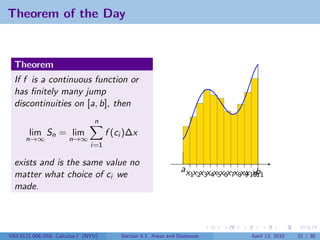 Theorem of the Day


  Theorem
  If f is a continuous function or
  has ﬁnitely many jump
  discontinuities on [a, b], then
                                n
       lim Sn = lim                  f (ci )∆x
      n→∞             n→∞
                               i=1

  exists and is the same value no
                                                                ax x x x x x x x x x xb
  matter what choice of ci we                                       1 2 3 4 5 6 7 8 9 1011
  made.




V63.0121.006/016, Calculus I (NYU)       Section 5.1 Areas and Distances              April 13, 2010   21 / 30
 
