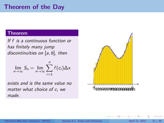 Theorem of the Day


  Theorem
  If f is a continuous function or
  has ﬁnitely many jump
  discontinuities on [a, b], then
                                n
       lim Sn = lim                  f (ci )∆x
      n→∞             n→∞
                               i=1

  exists and is the same value no
                                                                a xxxxxxxx xxxxxxxxxb
                                                                x12345678910 12 14 16 18
                                                                         x 11 13 15 17 19
  matter what choice of ci we
  made.




V63.0121.006/016, Calculus I (NYU)       Section 5.1 Areas and Distances             April 13, 2010   21 / 30
 