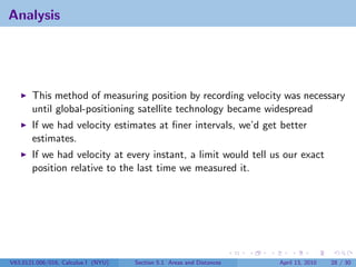 Analysis




       This method of measuring position by recording velocity was necessary
       until global-positioning satellite technology became widespread
       If we had velocity estimates at ﬁner intervals, we’d get better
       estimates.
       If we had velocity at every instant, a limit would tell us our exact
       position relative to the last time we measured it.




V63.0121.006/016, Calculus I (NYU)   Section 5.1 Areas and Distances   April 13, 2010   28 / 30
 