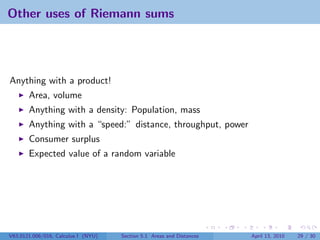 Other uses of Riemann sums




Anything with a product!
       Area, volume
       Anything with a density: Population, mass
       Anything with a “speed:” distance, throughput, power
       Consumer surplus
       Expected value of a random variable




V63.0121.006/016, Calculus I (NYU)   Section 5.1 Areas and Distances   April 13, 2010   29 / 30
 