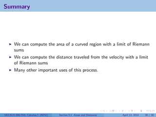 Summary




       We can compute the area of a curved region with a limit of Riemann
       sums
       We can compute the distance traveled from the velocity with a limit
       of Riemann sums
       Many other important uses of this process.




V63.0121.006/016, Calculus I (NYU)   Section 5.1 Areas and Distances   April 13, 2010   30 / 30
 