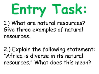 Entry Task:
1.) What are natural resources?
Give three examples of natural
resources.
2.) Explain the following statement:
“Africa is diverse in its natural
resources.” What does this mean?
 