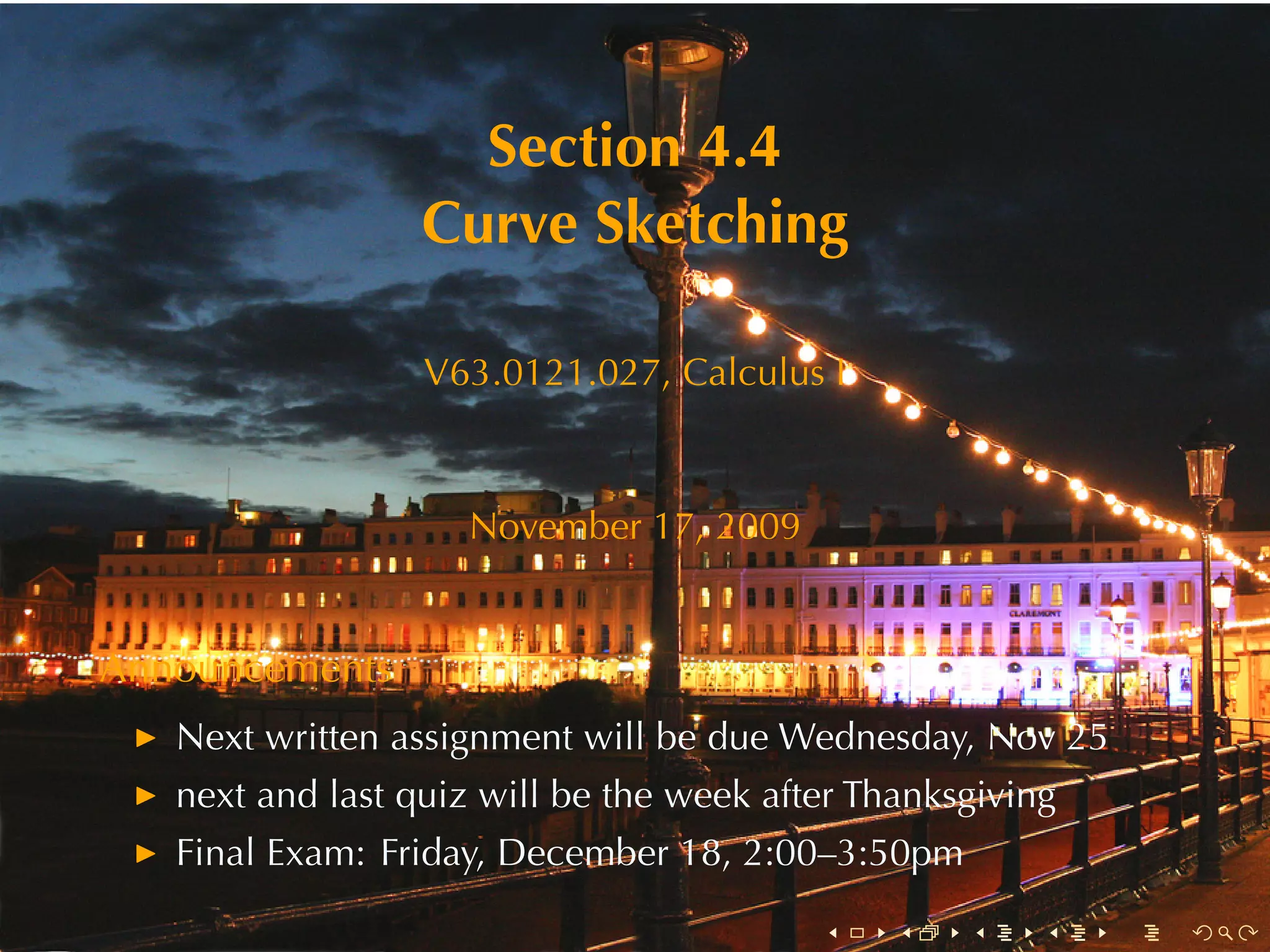Section	4.4
                  Curve	Sketching

                  V63.0121.027, Calculus	I



                    November	17, 2009


Announcements
   Next	written	assignment	will	be	due	Wednesday, Nov	25
   next	and	last	quiz	will	be	the	week	after	Thanksgiving
   Final	Exam: Friday, December	18, 2:00–3:50pm
                                          .    .   .    .   .   .
 