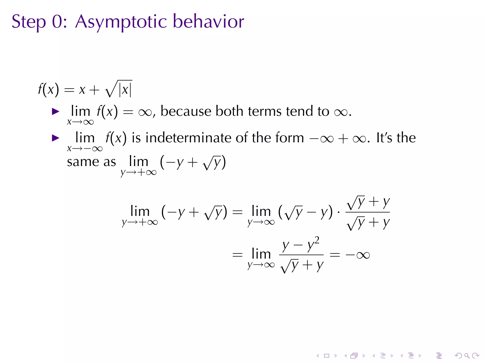 Step	0: Asymptotic	behavior

                √
   f(x) = x +       |x|
        lim f(x) = ∞, because	both	terms	tend	to ∞.
       x→∞
        lim f(x) is	indeterminate	of	the	form −∞ + ∞. It’s	the
       x→−∞                 √
       same	as lim (−y + y)
                    y→+∞

                                                          √
                                  √            √            y+y
                      lim (−y +       y) = lim ( y − y) · √
                    y→+∞                   y→∞              y+y
                                              y − y2
                                        = lim √      = −∞
                                          y→∞   y+y




                                                    .   .   .     .   .   .
 