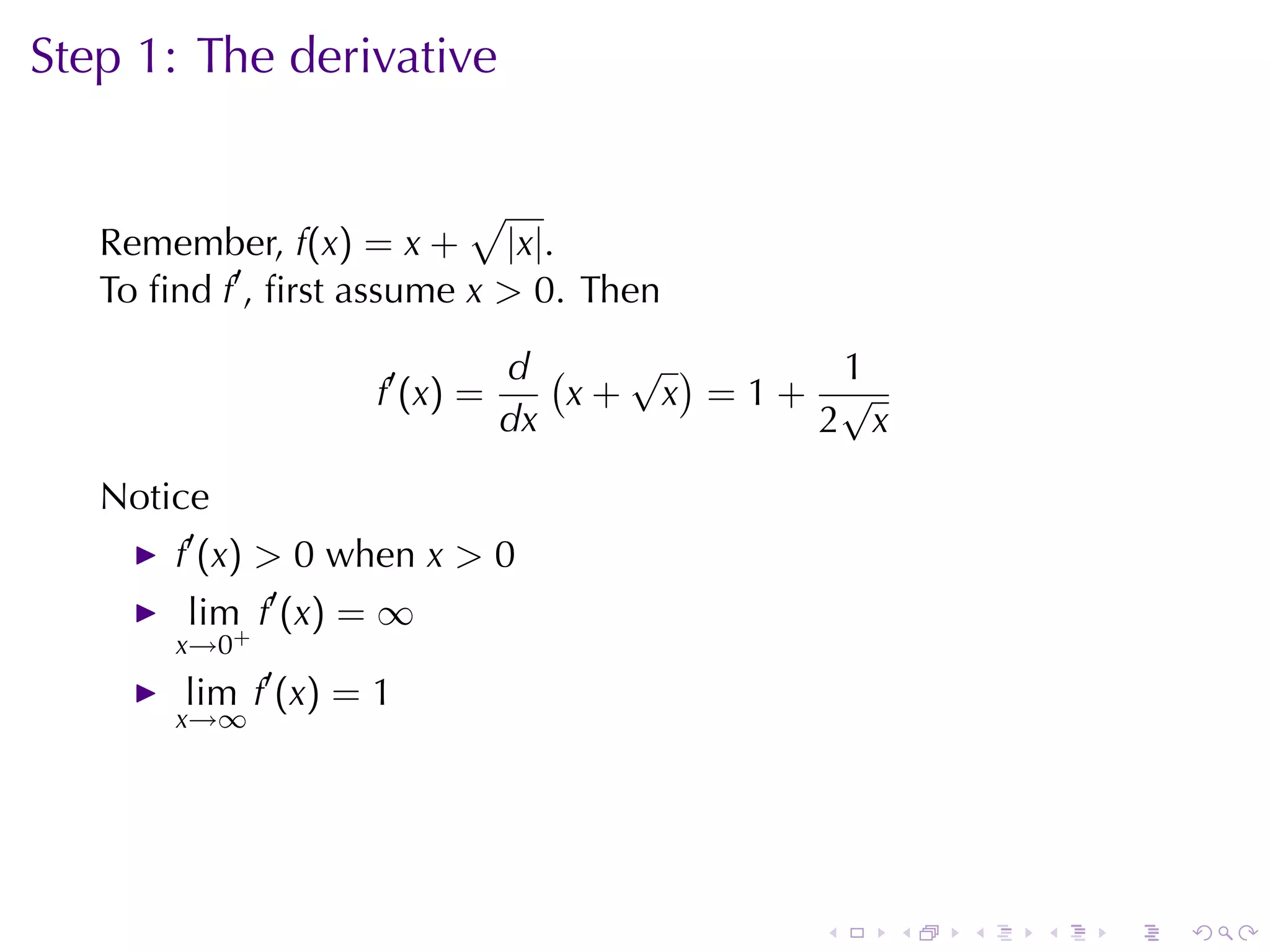 Step	1: The	derivative

                           √
   Remember, f(x) = x + |x|.
   To	ﬁnd f′ , ﬁrst	assume x > 0. Then

                                 d (   √ )    1
                    f ′ (x ) =       x+ x =1+ √
                                 dx          2 x

   Notice
       f′ (x) > 0 when x > 0
        lim f′ (x) = ∞
       x→0+
        lim f′ (x) = 1
       x→∞




                                             .     .   .   .   .   .
 