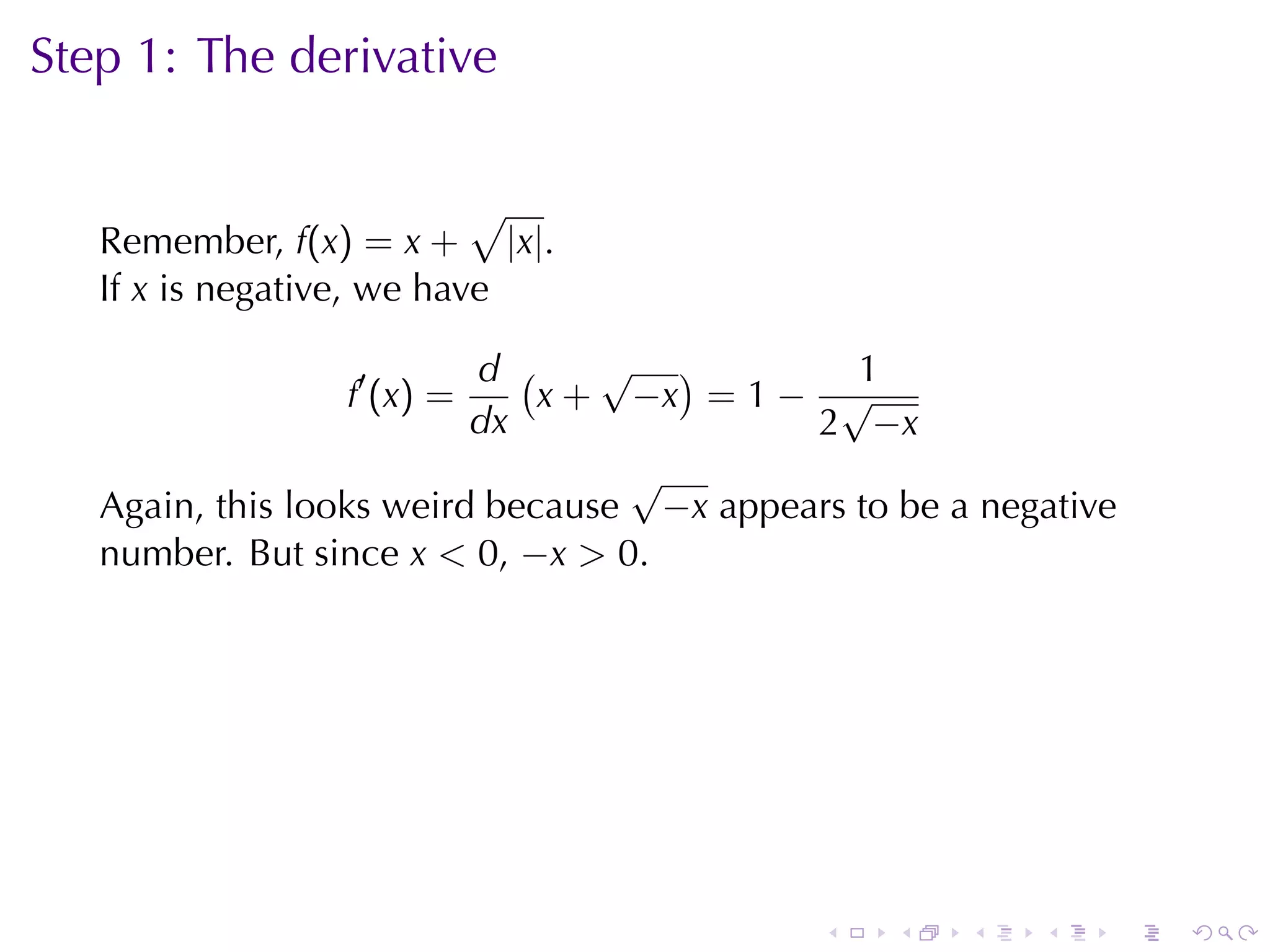 Step	1: The	derivative

                           √
   Remember, f(x) = x + |x|.
   If x is	negative, we	have

                          d (    √ )          1
                 f′ (x) =     x + −x = 1 − √
                          dx               2 −x
                                  √
   Again, this	looks	weird	because −x appears	to	be	a	negative
   number. But	since x < 0, −x > 0.




                                            .    .   .   .       .   .
 