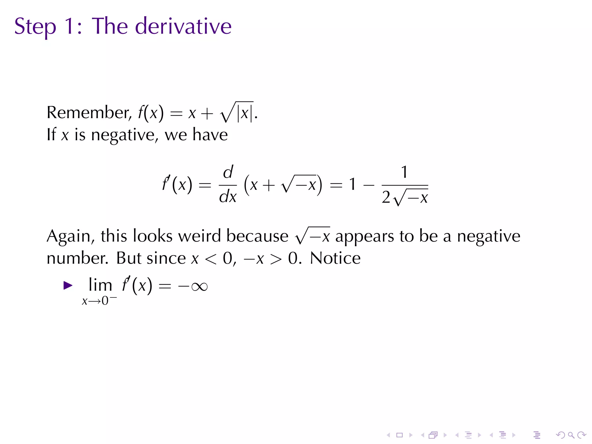 Step	1: The	derivative

                           √
   Remember, f(x) = x + |x|.
   If x is	negative, we	have

                          d (    √ )          1
                 f′ (x) =     x + −x = 1 − √
                          dx               2 −x
                                  √
   Again, this	looks	weird	because −x appears	to	be	a	negative
   number. But	since x < 0, −x > 0. Notice
        lim f′ (x) = −∞
       x→0−




                                            .    .   .   .       .   .
 
