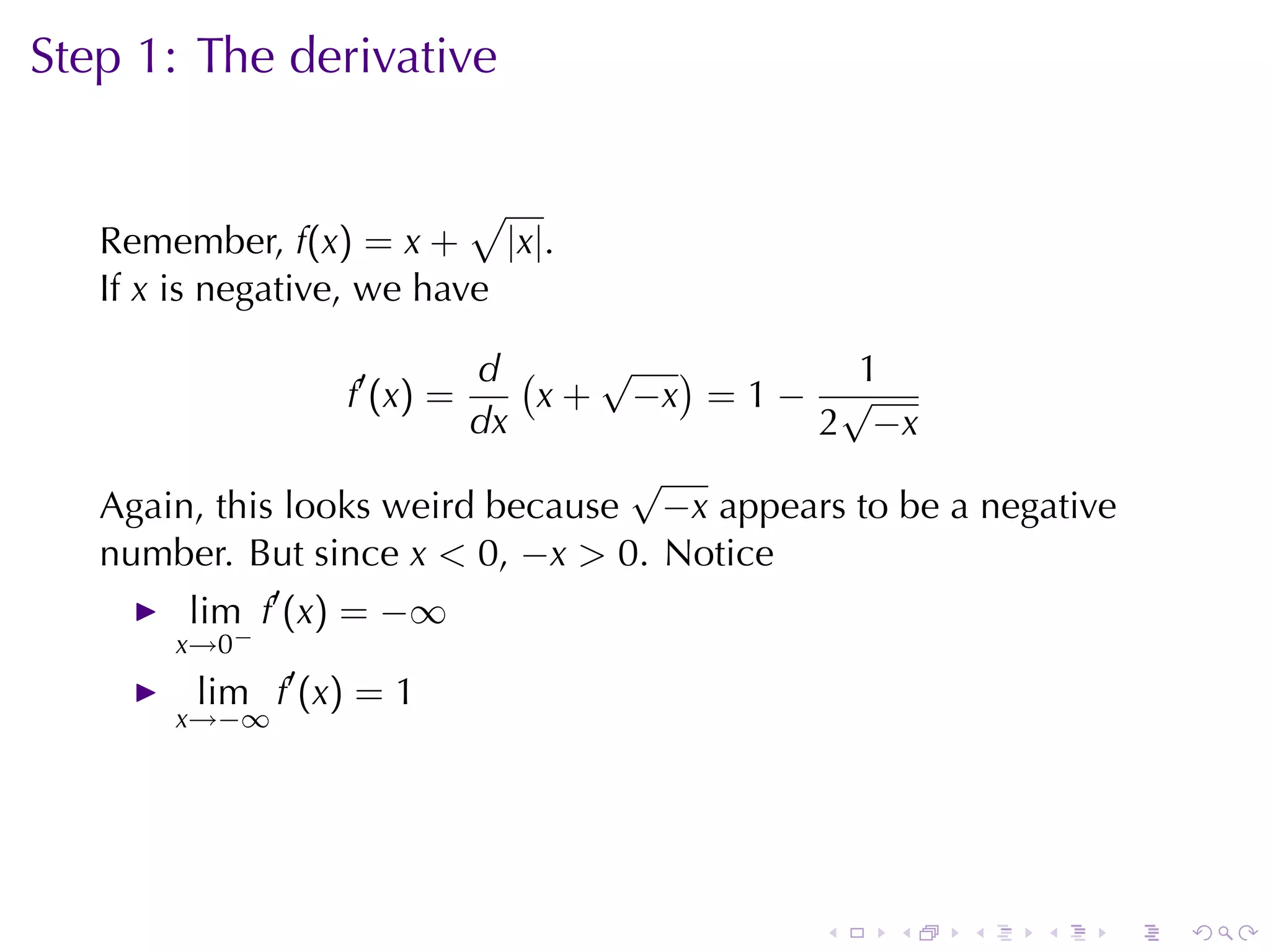 Step	1: The	derivative

                           √
   Remember, f(x) = x + |x|.
   If x is	negative, we	have

                          d (    √ )          1
                 f′ (x) =     x + −x = 1 − √
                          dx               2 −x
                                  √
   Again, this	looks	weird	because −x appears	to	be	a	negative
   number. But	since x < 0, −x > 0. Notice
        lim f′ (x) = −∞
       x→0−
        lim f′ (x) = 1
       x→−∞




                                            .    .   .   .       .   .
 