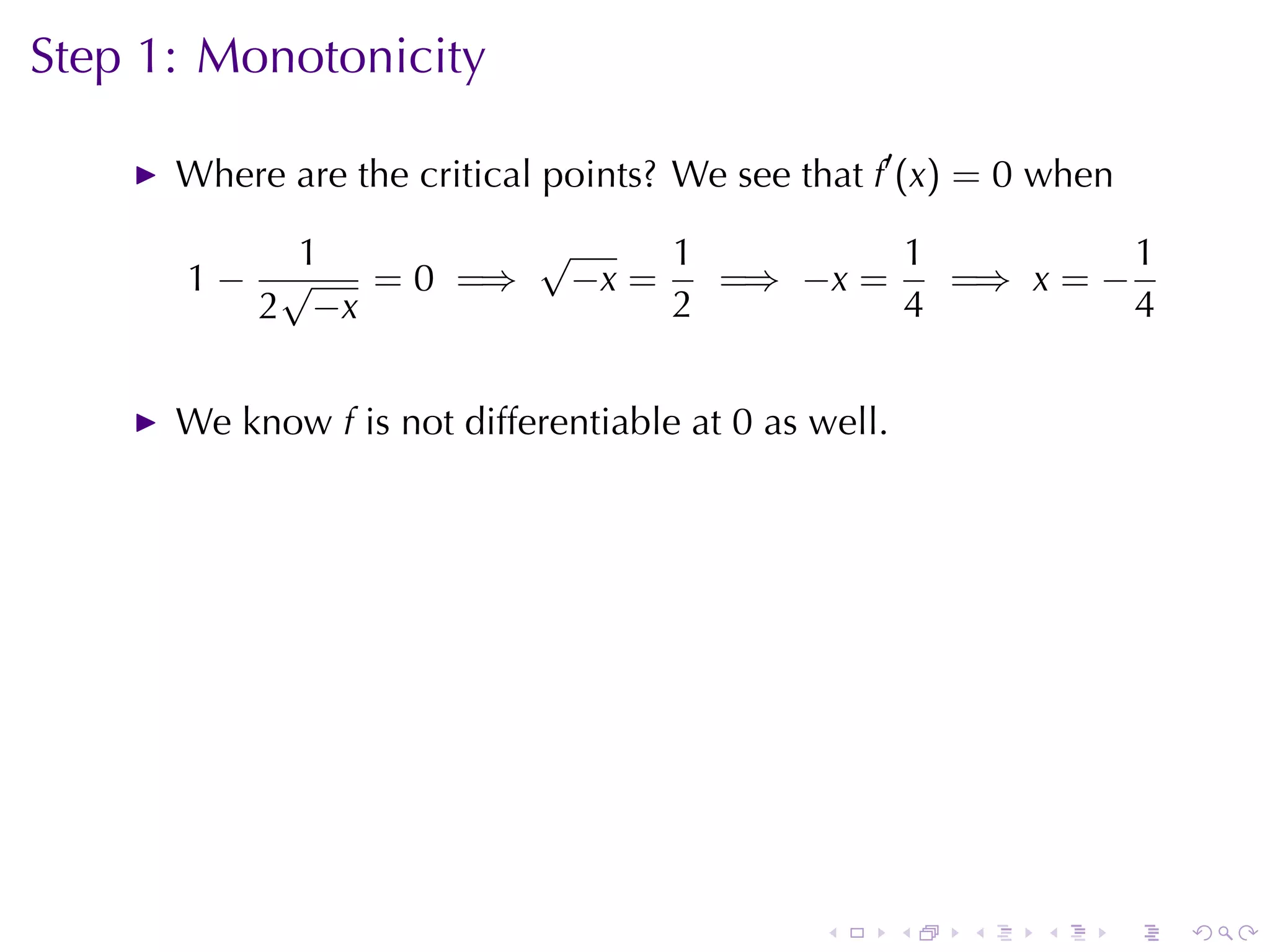 Step	1: Monotonicity

      Where	are	the	critical	points? We	see	that f′ (x) = 0 when

          1        √     1         1          1
      1− √   = 0 =⇒ −x =   =⇒ −x =   =⇒ x = −
        2 −x             2         4          4


      We	know f is	not	differentiable	at 0 as	well.




                                              .       .   .   .    .   .
 