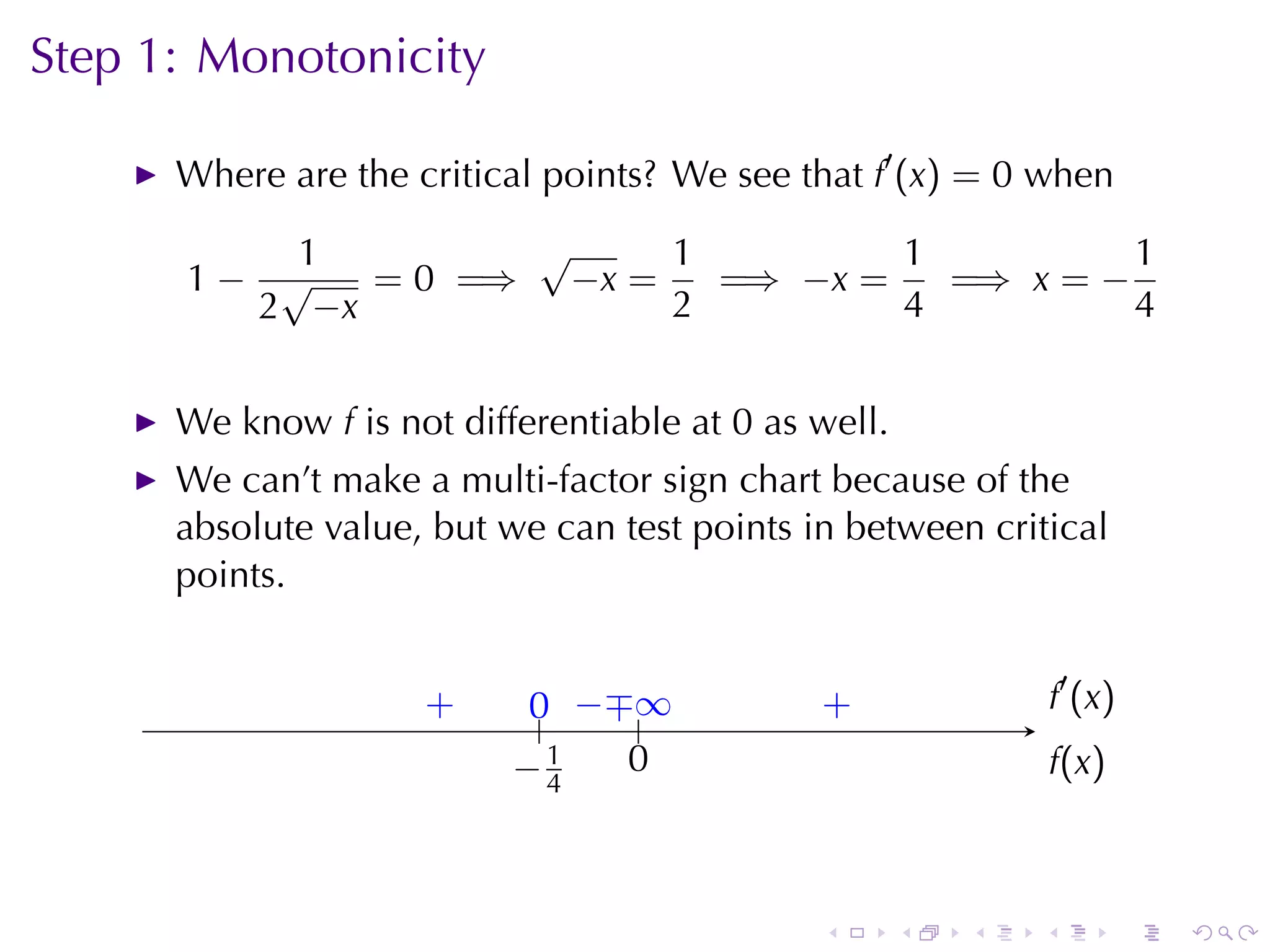 Step	1: Monotonicity

      Where	are	the	critical	points? We	see	that f′ (x) = 0 when

          1        √     1         1          1
      1− √   = 0 =⇒ −x =   =⇒ −x =   =⇒ x = −
        2 −x             2         4          4


      We	know f is	not	differentiable	at 0 as	well.
      We	can’t	make	a	multi-factor	sign	chart	because	of	the
      absolute	value, but	we	can	test	points	in	between	critical
      points.


                     .
                     +      0 −∓ .
                            .. . . ∞          .
                                              +                   . ′ (x )
                                                                  f
                           . 1
                           −4      0
                                   .                              f
                                                                  .(x)



                                              .       .   .   .              .   .
 