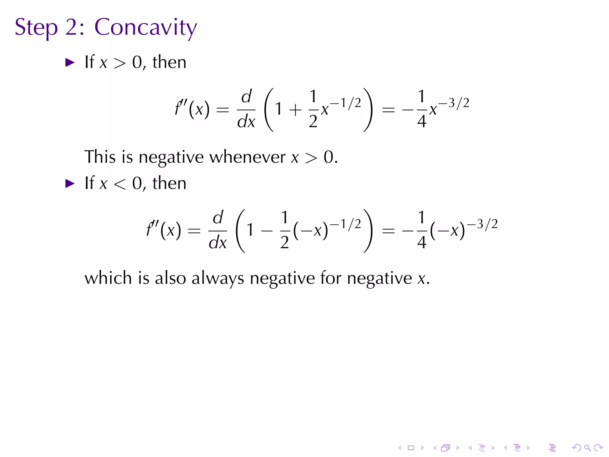 Step	2: Concavity
      If x > 0, then
                               (               )
                  ′′      d           1               1
                  f (x) =          1 + x−1/2       = − x−3/2
                          dx          2               4
      This	is	negative	whenever x > 0.
      If x < 0, then
                          (               )
                ′′     d       1     −1/2      1
               f (x) =      1 − (−x)        = − (−x)−3/2
                       dx      2               4
      which	is	also	always	negative	for	negative x.




                                                    .   .   .   .   .   .
 