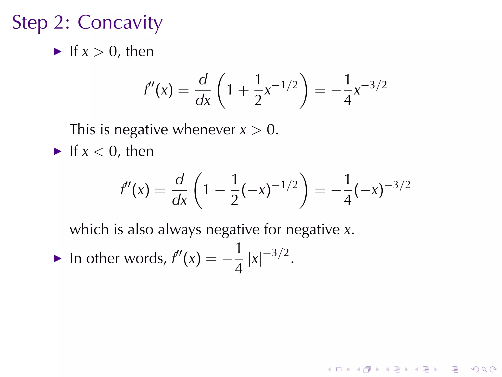 Step	2: Concavity
      If x > 0, then
                               (               )
                  ′′      d           1               1
                  f (x) =          1 + x−1/2       = − x−3/2
                          dx          2               4
      This	is	negative	whenever x > 0.
      If x < 0, then
                          (               )
                ′′     d       1     −1/2      1
               f (x) =      1 − (−x)        = − (−x)−3/2
                       dx      2               4
      which	is	also	always	negative	for	negative x.
                                 1
      In	other	words, f′′ (x) = − |x|−3/2 .
                                 4




                                                    .   .   .   .   .   .
 