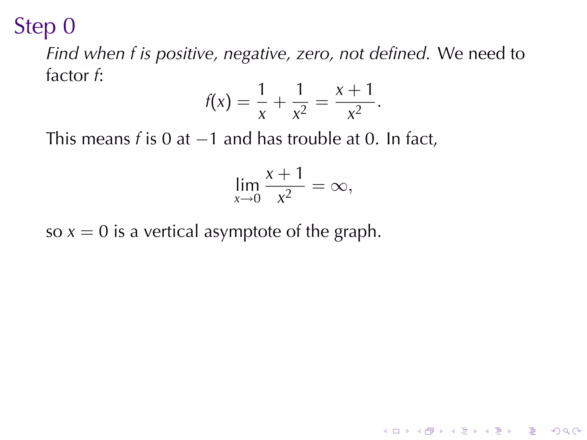 Step	0
   Find	when f is	positive, negative, zero, not	deﬁned. We	need	to
   factor f:
                                1     1    x+1
                         f(x) = + 2 =            .
                                x    x       x2
   This	means f is 0 at −1 and	has	trouble	at 0. In	fact,
                               x+1
                            lim    = ∞,
                            x→0 x2

   so x = 0 is	a	vertical	asymptote	of	the	graph.




                                                .   .   .   .   .    .
 