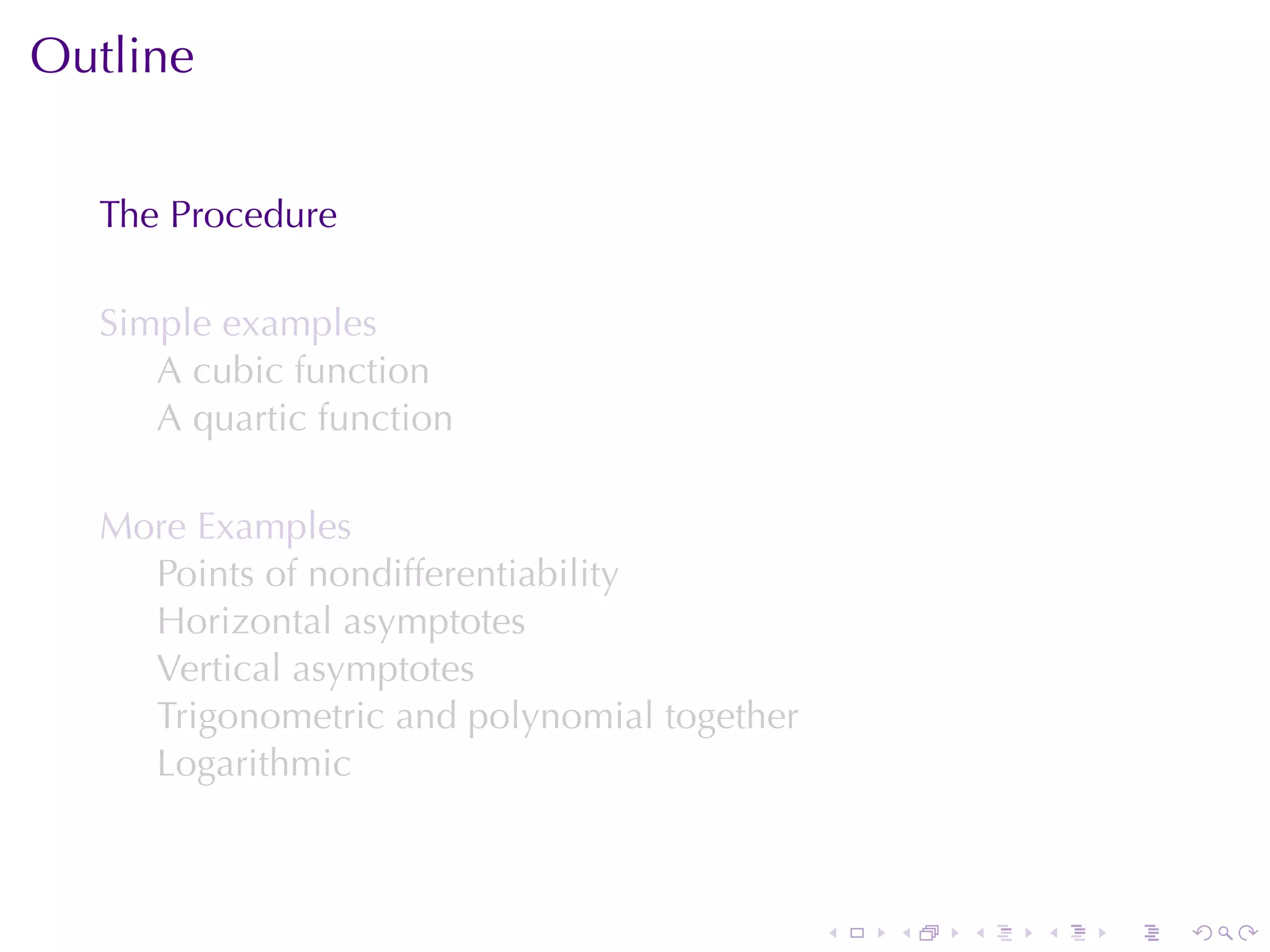 Outline


  The	Procedure

  Simple	examples
     A cubic	function
     A quartic	function

  More	Examples
    Points	of	nondifferentiability
    Horizontal	asymptotes
    Vertical	asymptotes
    Trigonometric	and	polynomial	together
    Logarithmic



                                            .   .   .   .   .   .
 