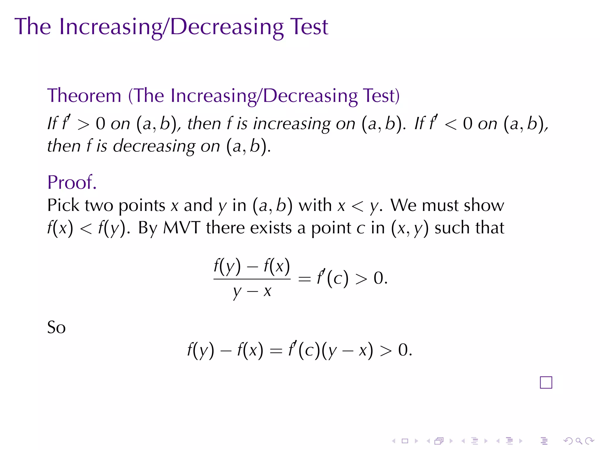 The	Increasing/Decreasing	Test

   Theorem	(The	Increasing/Decreasing	Test)
   If f′ > 0 on (a, b), then f is	increasing	on (a, b). If f′ < 0 on (a, b),
   then f is	decreasing	on (a, b).

   Proof.
   Pick	two	points x and y in (a, b) with x < y. We	must	show
   f(x) < f(y). By	MVT there	exists	a	point c in (x, y) such	that

                           f(y) − f(x)
                                       = f′ (c) > 0.
                              y−x

   So
                       f(y) − f(x) = f′ (c)(y − x) > 0.



                                                    .     .   .    .    .      .
 